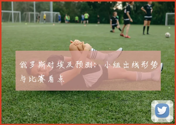俄罗斯对埃及预测：小组出线形势与比赛看点