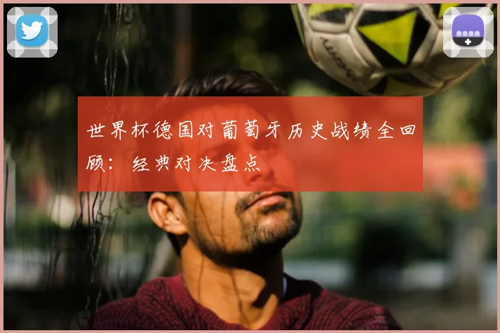 世界杯德国对葡萄牙历史战绩全回顾：经典对决盘点