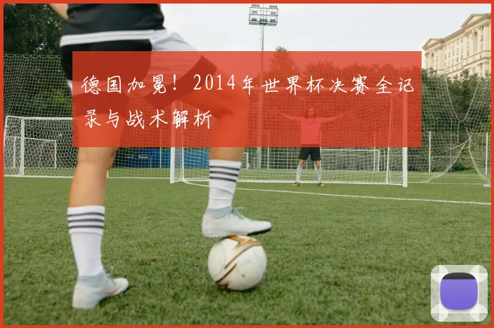 德国加冕！2014年世界杯决赛全记录与战术解析