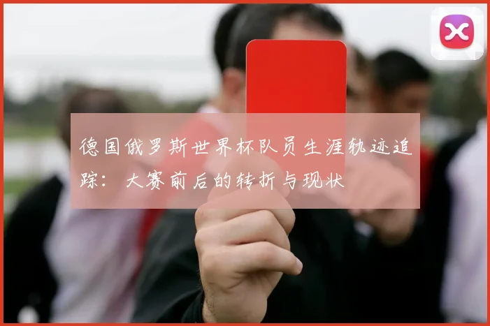 德国俄罗斯世界杯队员生涯轨迹追踪：大赛前后的转折与现状