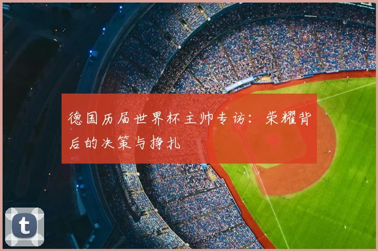 德国历届世界杯主帅专访：荣耀背后的决策与挣扎