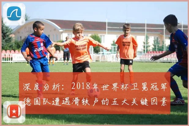 深度分析:2018年世界杯卫冕冠军德国队遭遇滑铁卢的五大关键因素