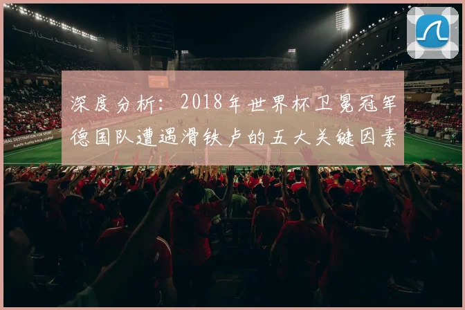 深度分析:2018年世界杯卫冕冠军德国队遭遇滑铁卢的五大关键因素