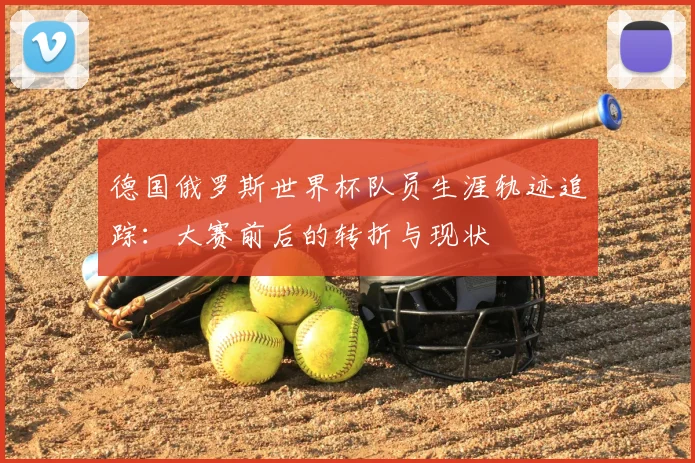 德国俄罗斯世界杯队员生涯轨迹追踪：大赛前后的转折与现状