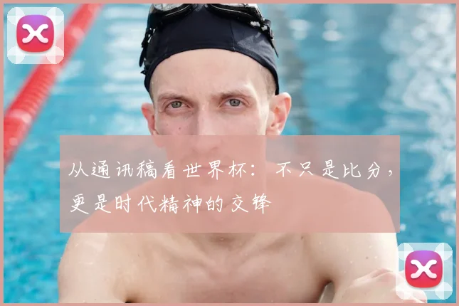 从通讯稿看世界杯：不只是比分，更是时代精神的交锋