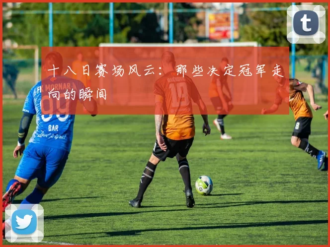 十八日赛场风云：那些决定冠军走向的瞬间