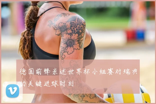 德国前锋亲述世界杯小组赛对瑞典的关键进球时刻